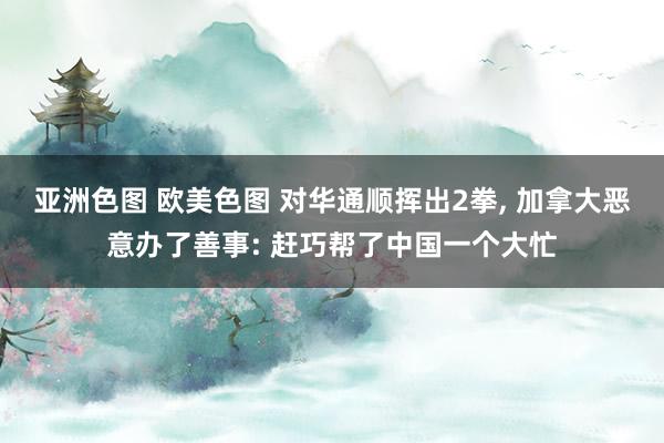 亚洲色图 欧美色图 对华通顺挥出2拳， 加拿大恶意办了善事: 赶巧帮了中国一个大忙