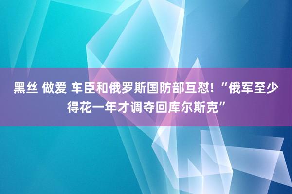 黑丝 做爱 车臣和俄罗斯国防部互怼! “俄军至少得花一年才调夺回库尔斯克”