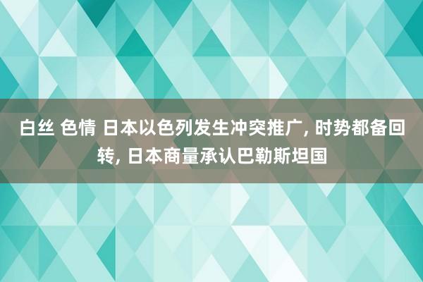 白丝 色情 日本以色列发生冲突推广， 时势都备回转， 日本商量承认巴勒斯坦国