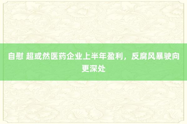 自慰 超或然医药企业上半年盈利，反腐风暴驶向更深处