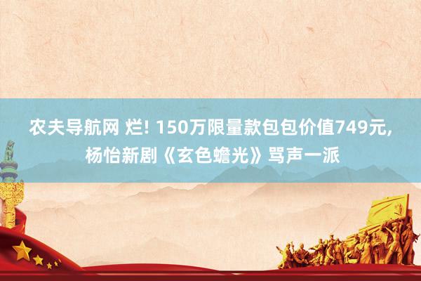 农夫导航网 烂! 150万限量款包包价值749元， 杨怡新剧《玄色蟾光》骂声一派