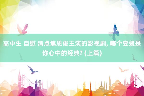 高中生 自慰 清点焦恩俊主演的影视剧， 哪个变装是你心中的经典? (上篇)