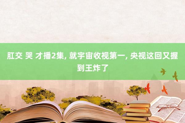 肛交 哭 才播2集， 就宇宙收视第一， 央视这回又握到王炸了