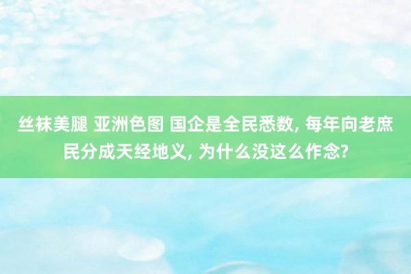 丝袜美腿 亚洲色图 国企是全民悉数， 每年向老庶民分成天经地义， 为什么没这么作念?