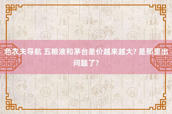 色农夫导航 五粮液和茅台差价越来越大? 是那里出问题了?