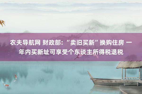 农夫导航网 财政部: “卖旧买新”换购住房 一年内买新址可享受个东谈主所得税退税