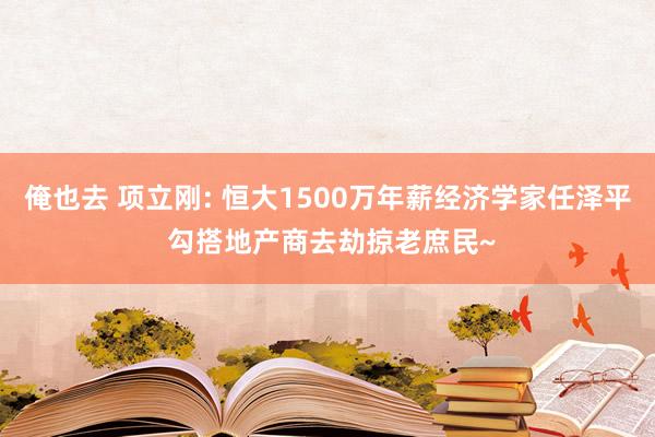 俺也去 项立刚: 恒大1500万年薪经济学家任泽平 勾搭地产商去劫掠老庶民~