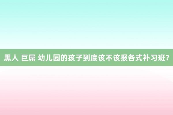 黑人 巨屌 幼儿园的孩子到底该不该报各式补习班？