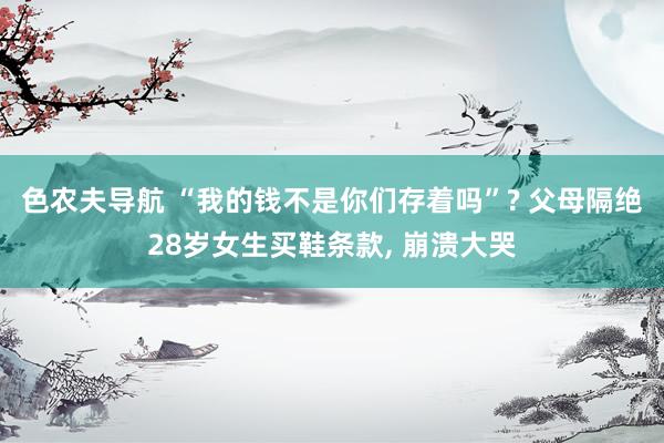 色农夫导航 “我的钱不是你们存着吗”? 父母隔绝28岁女生买鞋条款， 崩溃大哭