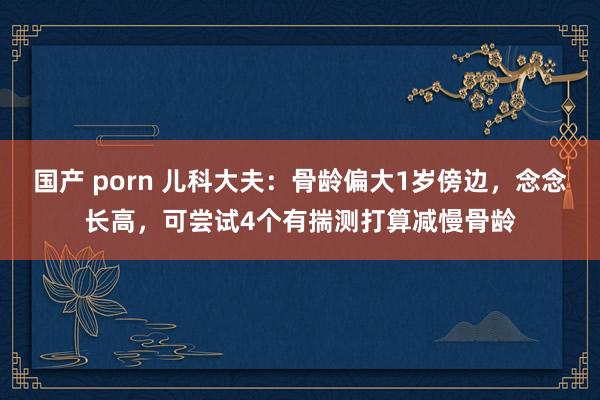 国产 porn 儿科大夫：骨龄偏大1岁傍边，念念长高，可尝试4个有揣测打算减慢骨龄