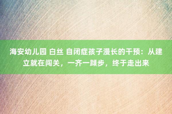 海安幼儿园 白丝 自闭症孩子漫长的干预：从建立就在闯关，一齐一蹞步，终于走出来