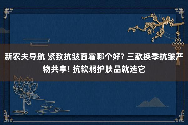 新农夫导航 紧致抗皱面霜哪个好? 三款换季抗皱产物共享! 抗软弱护肤品就选它