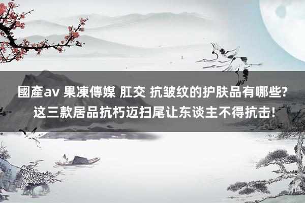國產av 果凍傳媒 肛交 抗皱纹的护肤品有哪些? 这三款居品抗朽迈扫尾让东谈主不得抗击!