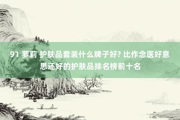 91 萝莉 护肤品套装什么牌子好? 比作念医好意思还好的护肤品排名榜前十名