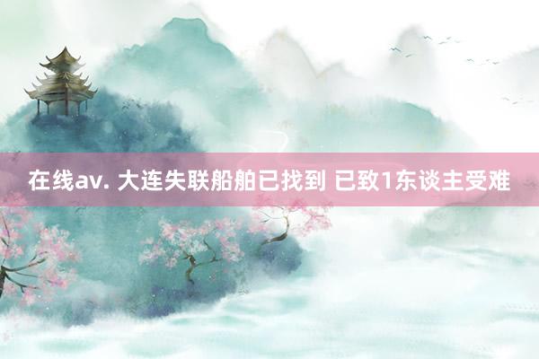 在线av. 大连失联船舶已找到 已致1东谈主受难