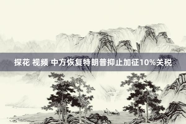 探花 视频 中方恢复特朗普抑止加征10%关税