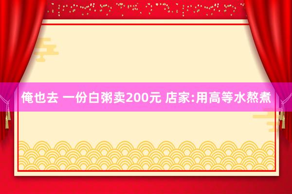 俺也去 一份白粥卖200元 店家:用高等水熬煮