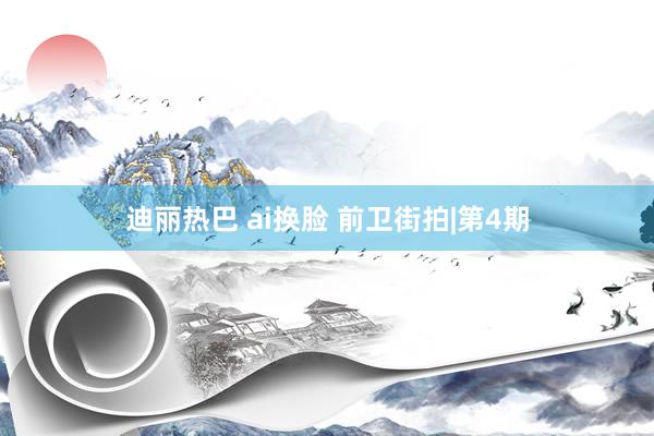 迪丽热巴 ai换脸 前卫街拍|第4期