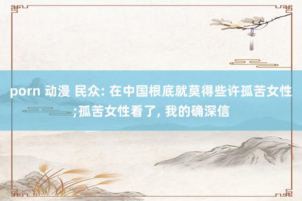 porn 动漫 民众: 在中国根底就莫得些许孤苦女性;孤苦女性看了， 我的确深信