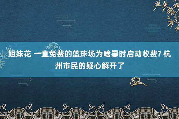 姐妹花 一直免费的篮球场为啥霎时启动收费? 杭州市民的疑心解开了