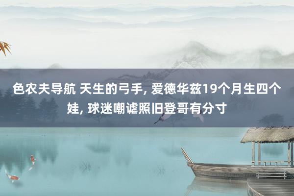 色农夫导航 天生的弓手， 爱德华兹19个月生四个娃， 球迷嘲谑照旧登哥有分寸