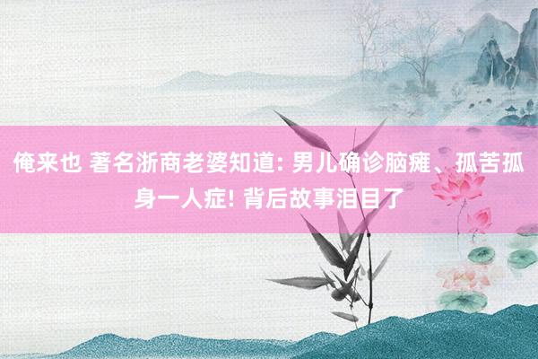 俺来也 著名浙商老婆知道: 男儿确诊脑瘫、孤苦孤身一人症! 背后故事泪目了
