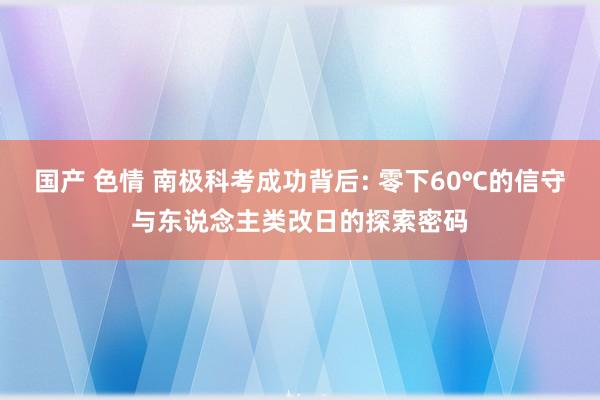 国产 色情 南极科考成功背后: 零下60℃的信守与东说念主类改日的探索密码