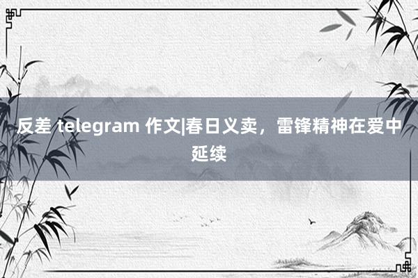 反差 telegram 作文|春日义卖，雷锋精神在爱中延续