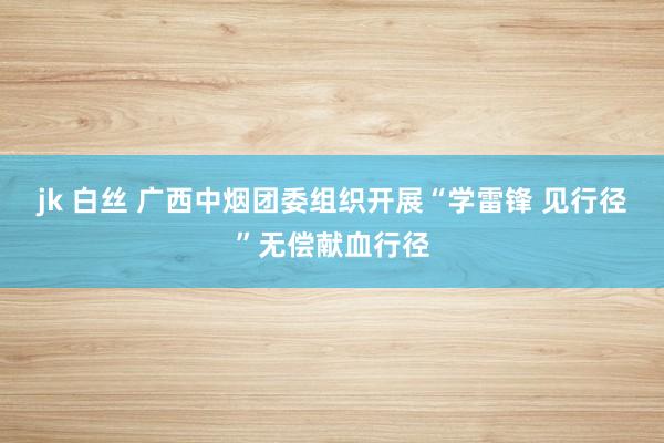 jk 白丝 广西中烟团委组织开展“学雷锋 见行径”无偿献血行径