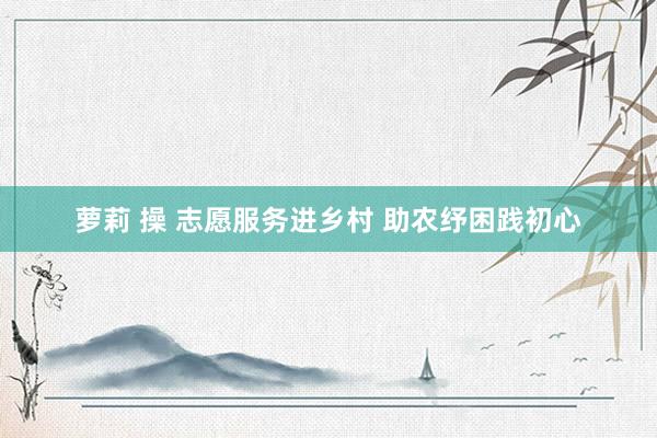 萝莉 操 志愿服务进乡村 助农纾困践初心