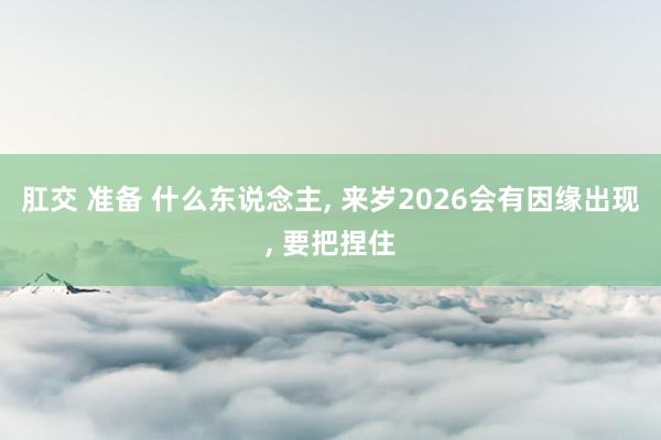 肛交 准备 什么东说念主， 来岁2026会有因缘出现， 要把捏住