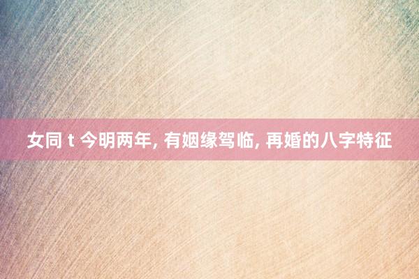 女同 t 今明两年， 有姻缘驾临， 再婚的八字特征