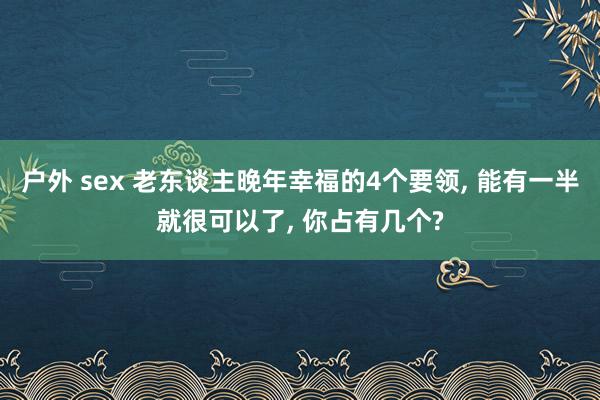 户外 sex 老东谈主晚年幸福的4个要领， 能有一半就很可以了， 你占有几个?