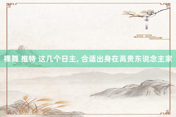 裸舞 推特 这几个日主， 合适出身在高贵东说念主家