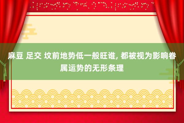麻豆 足交 坟前地势低一般旺谁， 都被视为影响眷属运势的无形条理