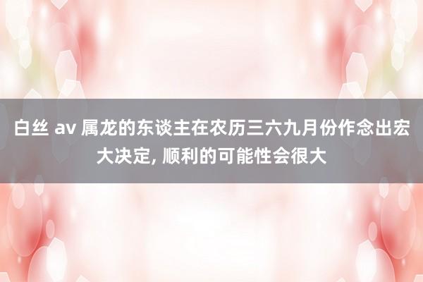白丝 av 属龙的东谈主在农历三六九月份作念出宏大决定， 顺利的可能性会很大