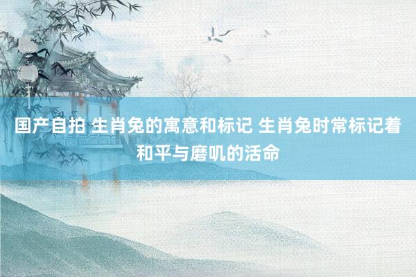 国产自拍 生肖兔的寓意和标记 生肖兔时常标记着和平与磨叽的活命