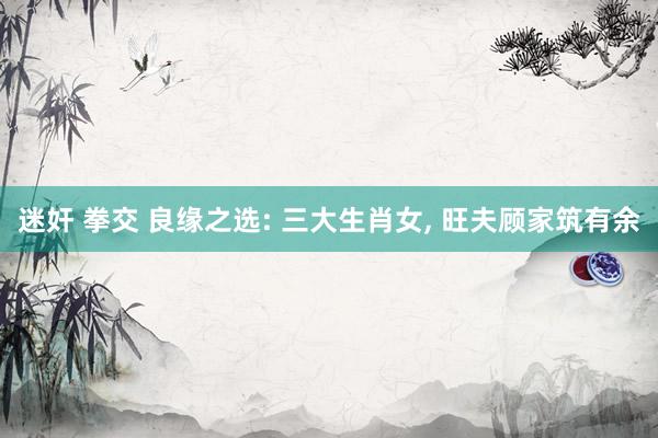 迷奸 拳交 良缘之选: 三大生肖女， 旺夫顾家筑有余
